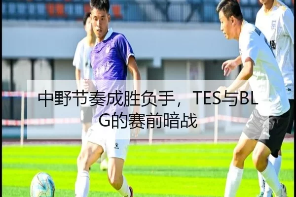 中野节奏成胜负手，TES与BLG的赛前暗战